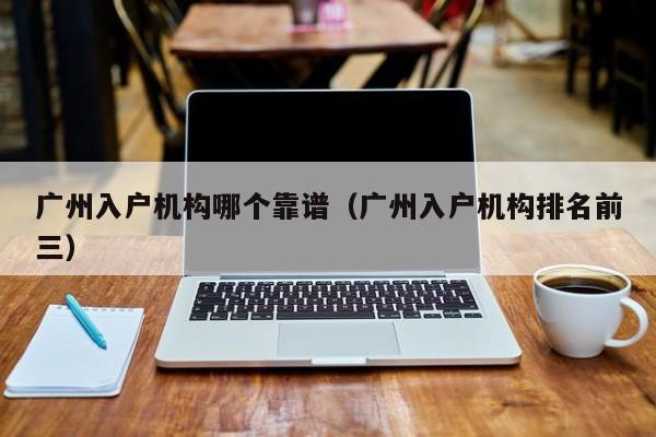 广州入户机构哪个靠谱（广州入户机构排名前三）