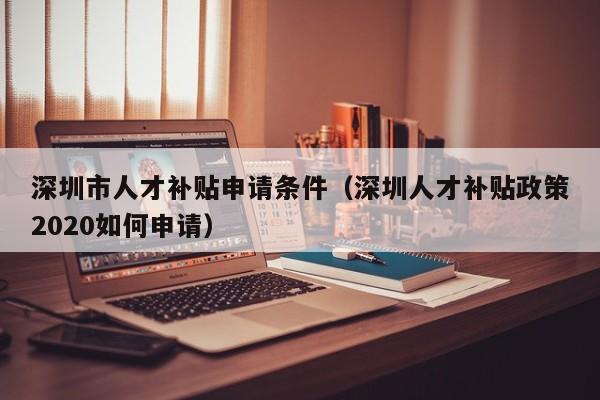 深圳市人才补贴申请条件（深圳人才补贴政策2020如何申请）