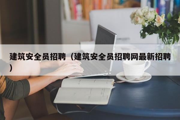 建筑安全员招聘（建筑安全员招聘网最新招聘）