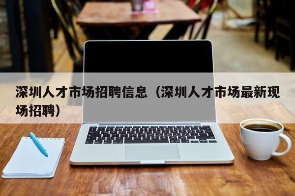 深圳人才市场招聘信息（深圳人才市场最新现场招聘）