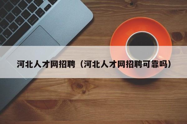 河北人才网招聘（河北人才网招聘可靠吗）