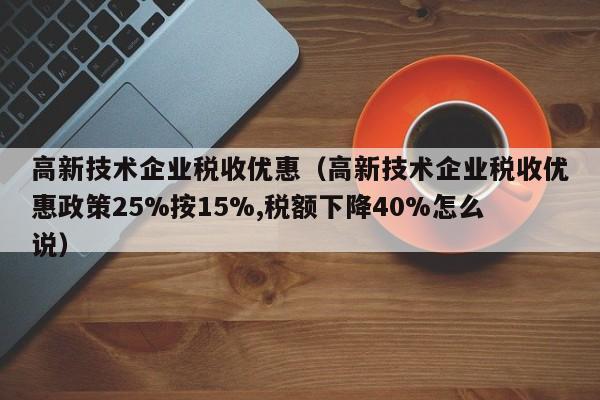 高新技术企业税收优惠（高新技术企业税收优惠政策25%按15%,税额下降40%怎么说）
