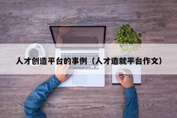 人才创造平台的事例（人才造就平台作文）