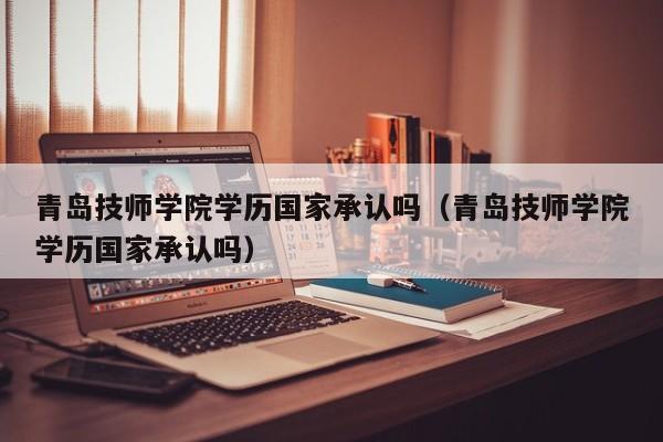 青岛技师学院学历国家承认吗（青岛技师学院学历国家承认吗）