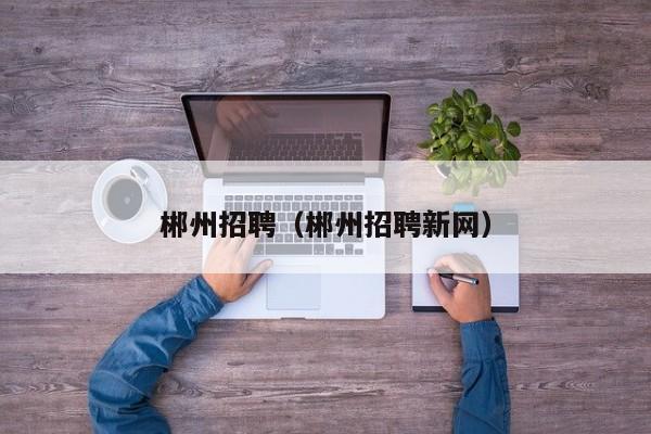 郴州招聘（郴州招聘新网）