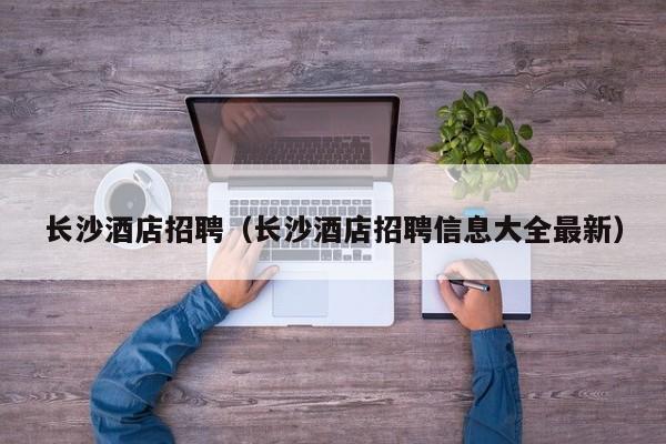 长沙酒店招聘（长沙酒店招聘信息大全最新）