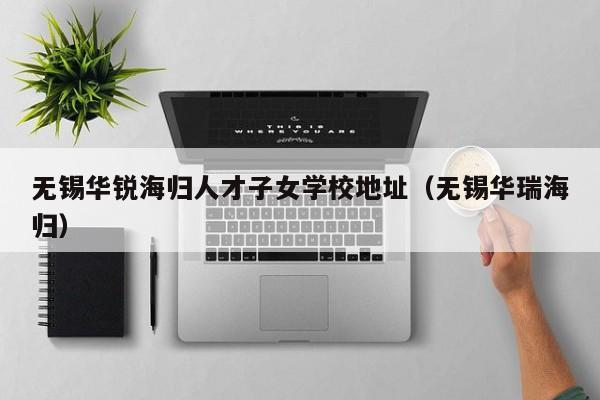 无锡华锐海归人才子女学校地址（无锡华瑞海归）