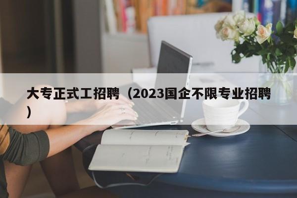 大专正式工招聘（2023国企不限专业招聘）