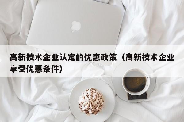高新技术企业认定的优惠政策（高新技术企业享受优惠条件）