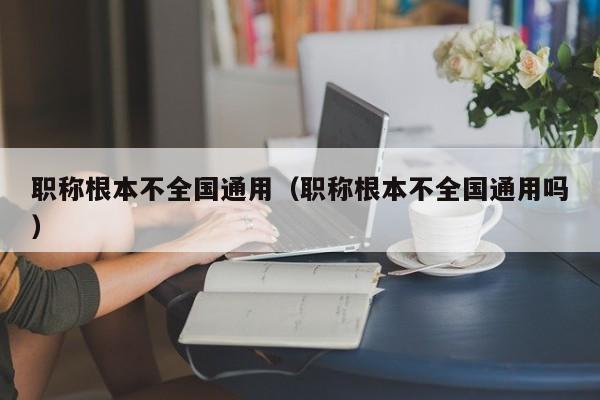职称根本不全国通用（职称根本不全国通用吗）