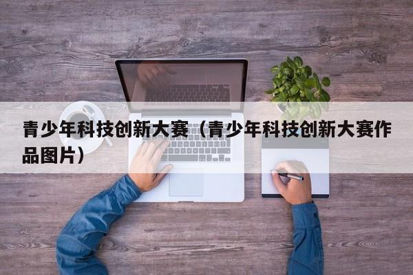 青少年科技创新大赛（青少年科技创新大赛作品图片）