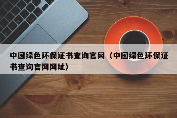 中国绿色环保证书查询官网（中国绿色环保证书查询官网网址）
