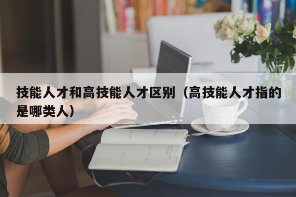 技能人才和高技能人才区别（高技能人才指的是哪类人）