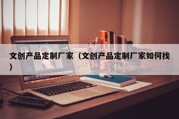 文创产品定制厂家（文创产品定制厂家如何找）