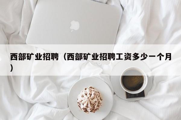 西部矿业招聘（西部矿业招聘工资多少一个月）