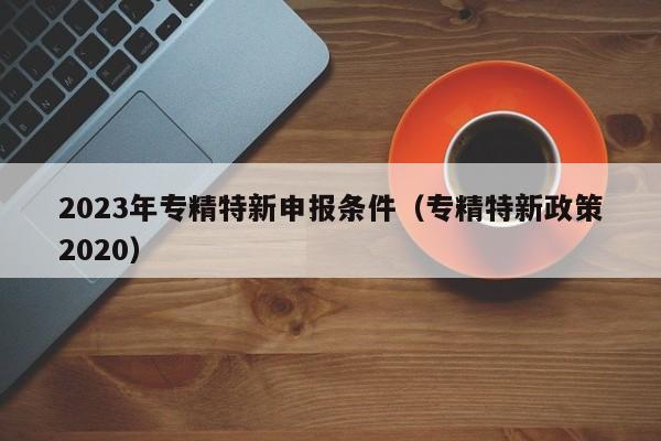 2023年专精特新申报条件（专精特新政策2020）