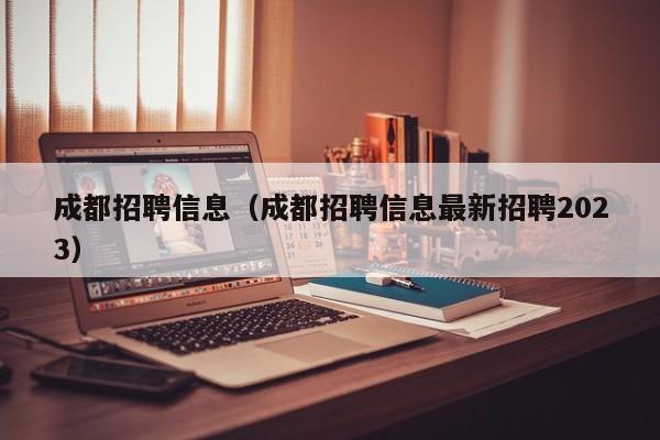 成都招聘信息（成都招聘信息最新招聘2023）