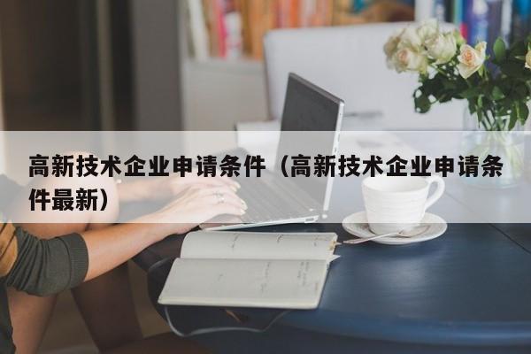高新技术企业申请条件（高新技术企业申请条件最新）