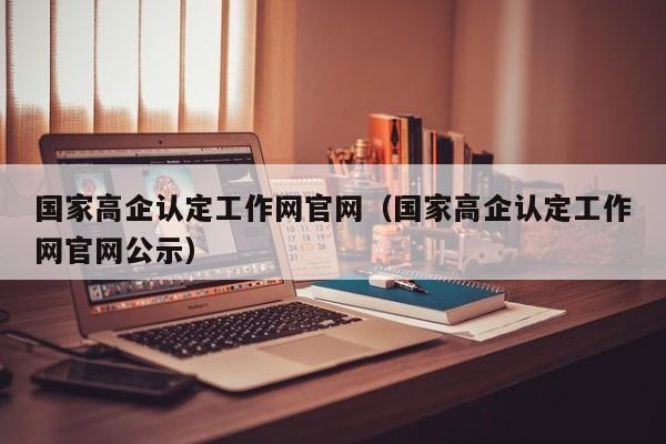 国家高企认定工作网官网（国家高企认定工作网官网公示）