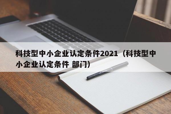 科技型中小企业认定条件2021（科技型中小企业认定条件 部门）