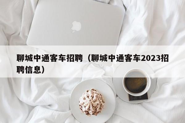 聊城中通客车招聘（聊城中通客车2023招聘信息）