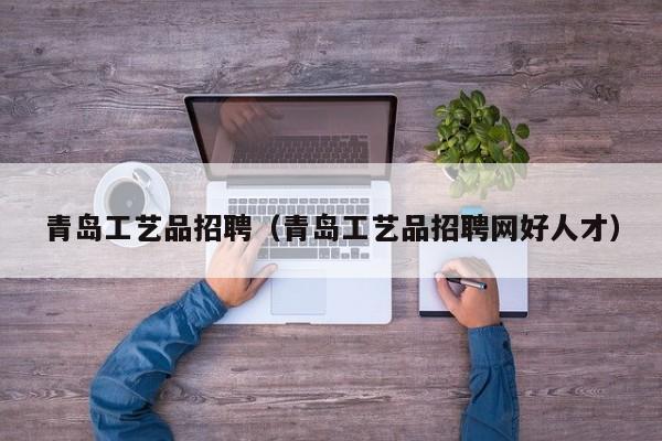 青岛工艺品招聘（青岛工艺品招聘网好人才）