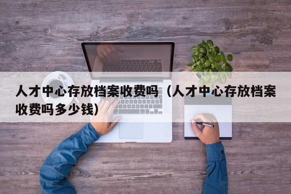 人才中心存放档案收费吗（人才中心存放档案收费吗多少钱）