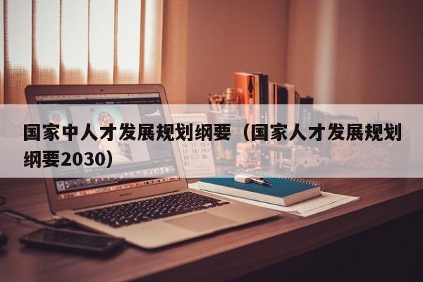 国家中人才发展规划纲要（国家人才发展规划纲要2030）
