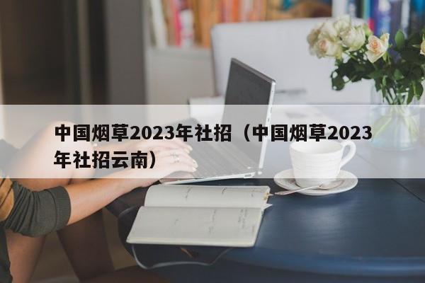中国烟草2023年社招（中国烟草2023年社招云南）