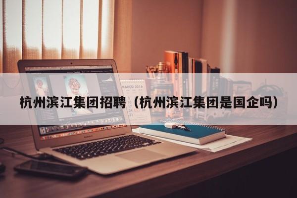 杭州滨江集团招聘（杭州滨江集团是国企吗）