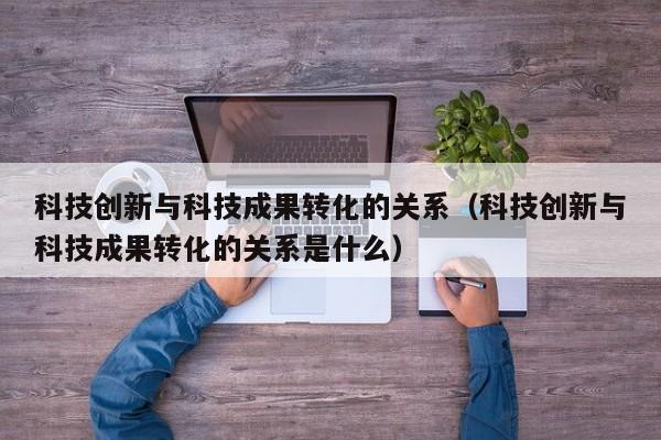 科技创新与科技成果转化的关系（科技创新与科技成果转化的关系是什么）