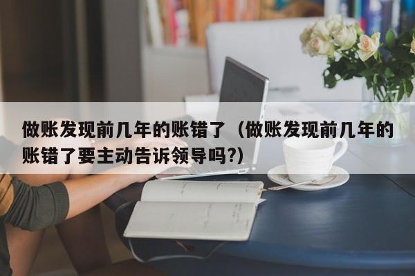 做账发现前几年的账错了（做账发现前几年的账错了要主动告诉领导吗?）