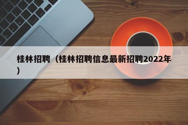 桂林招聘（桂林招聘信息最新招聘2022年）