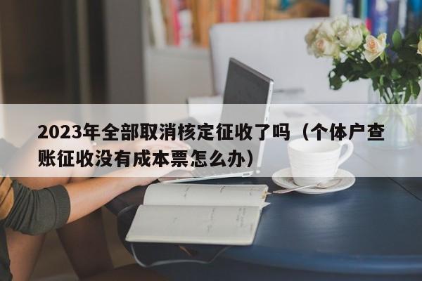 2023年全部取消核定征收了吗（个体户查账征收没有成本票怎么办）