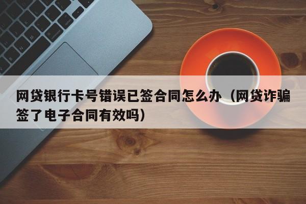 网贷银行卡号错误已签合同怎么办（网贷诈骗签了电子合同有效吗）