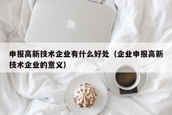 申报高新技术企业有什么好处（企业申报高新技术企业的意义）