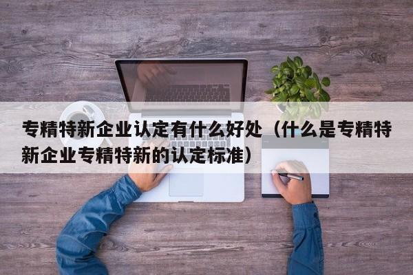 专精特新企业认定有什么好处（什么是专精特新企业专精特新的认定标准）