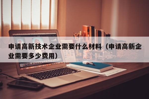 申请高新技术企业需要什么材料（申请高新企业需要多少费用）