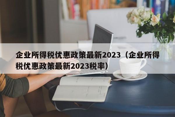 企业所得税优惠政策最新2023（企业所得税优惠政策最新2023税率）