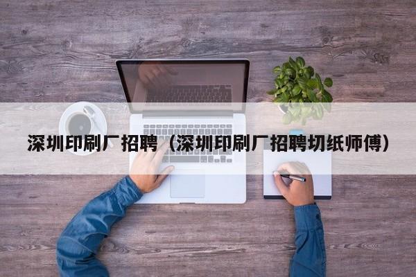 深圳印刷厂招聘（深圳印刷厂招聘切纸师傅）