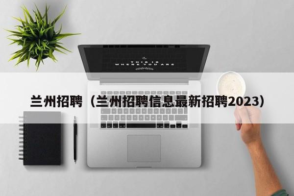 兰州招聘（兰州招聘信息最新招聘2023）