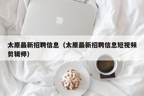 太原最新招聘信息（太原最新招聘信息短视频剪辑师）