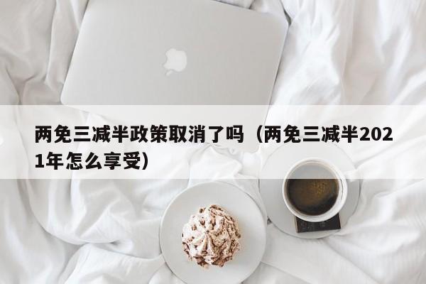 两免三减半政策取消了吗（两免三减半2021年怎么享受）