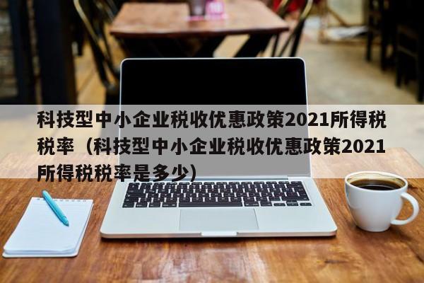 科技型中小企业税收优惠政策2021所得税税率（科技型中小企业税收优惠政策2021所得税税率是多少）