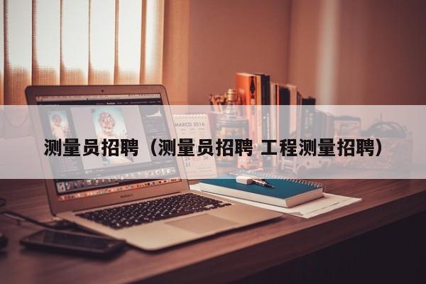 测量员招聘（测量员招聘 工程测量招聘）