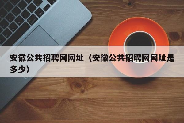 安徽公共招聘网网址（安徽公共招聘网网址是多少）