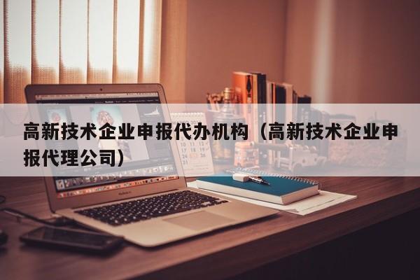 高新技术企业申报代办机构（高新技术企业申报代理公司）