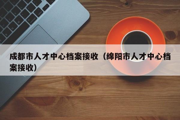 成都市人才中心档案接收（绵阳市人才中心档案接收）