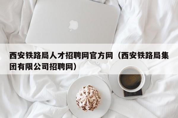 西安铁路局人才招聘网官方网（西安铁路局集团有限公司招聘网）