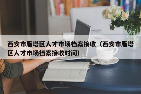 西安市雁塔区人才市场档案接收（西安市雁塔区人才市场档案接收时间）